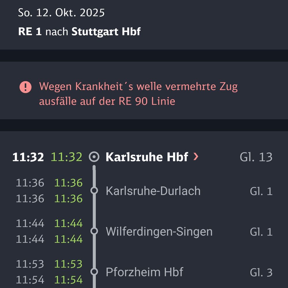 Screenshot aus der Bahn App:


So. 12. Okt. 2025
RE 1 nach Stuttgart Hbf
® Wegen Krankheit's welle vermehrte Zug
ausfälle auf der RE 90 Linie
11:32
11:36
11:36
11:44
11:44
11:53
11:54
11:32
11:36
11:36
11:44
11:44
11:53
11:54
• Karlsruhe Hbf ›
Gl. 13
Karlsruhe-Durlach
Gl. 1
Wilferdingen-Singen
Gl. 1
Pforzheim Hbf