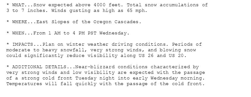 * WHAT...Snow expected above 4000 feet. Total snow accumulations of
3 to 7 inches. Winds gusting as high as 65 mph.

* WHERE...East Slopes of the Oregon Cascades.

* WHEN...From 1 AM to 4 PM PST Wednesday.

* IMPACTS...Plan on winter weather driving conditions. Periods of
moderate to heavy snowfall, very strong winds, and blowing snow
could significantly reduce visibility along US 26 and US 20.

* ADDITIONAL DETAILS...Near-blizzard conditions characterized by
very strong winds and low visibility are expected with the passage
of a strong cold front Tuesday night into early Wednesday morning.
Temperatures will fall quickly with the passage of the cold front.