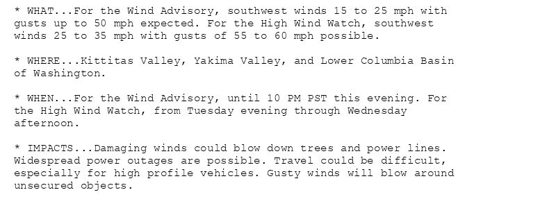 * WHAT...For the Wind Advisory, southwest winds 15 to 25 mph with
gusts up to 50 mph expected. For the High Wind Watch, southwest
winds 25 to 35 mph with gusts of 55 to 60 mph possible.

* WHERE...Kittitas Valley, Yakima Valley, and Lower Columbia Basin
of Washington.

* WHEN...For the Wind Advisory, until 10 PM PST this evening. For
the High Wind Watch, from Tuesday evening through Wednesday
afternoon.

* IMPACTS...Damaging winds could blow down trees and power lines.
Widespread power outages are possible. Travel could be difficult,
especially for high profile vehicles. Gusty winds will blow around
unsecured objects.