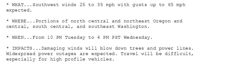 * WHAT...Southwest winds 25 to 35 mph with gusts up to 65 mph
expected.

* WHERE...Portions of north central and northeast Oregon and
central, south central, and southeast Washington.

* WHEN...From 10 PM Tuesday to 4 PM PST Wednesday.

* IMPACTS...Damaging winds will blow down trees and power lines.
Widespread power outages are expected. Travel will be difficult,
especially for high profile vehicles.