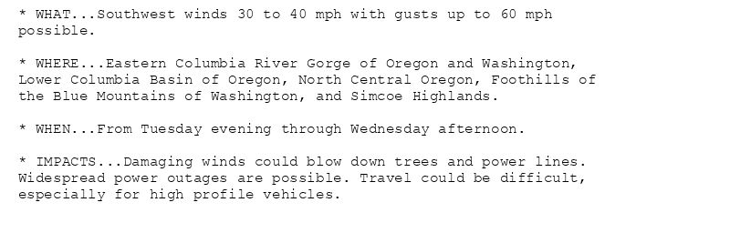 * WHAT...Southwest winds 30 to 40 mph with gusts up to 60 mph
possible.

* WHERE...Eastern Columbia River Gorge of Oregon and Washington,
Lower Columbia Basin of Oregon, North Central Oregon, Foothills of
the Blue Mountains of Washington, and Simcoe Highlands.

* WHEN...From Tuesday evening through Wednesday afternoon.

* IMPACTS...Damaging winds could blow down trees and power lines.
Widespread power outages are possible. Travel could be difficult,
especially for high profile vehicles.
