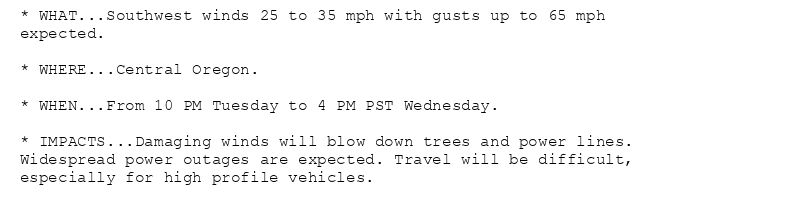 * WHAT...Southwest winds 25 to 35 mph with gusts up to 65 mph
expected.

* WHERE...Central Oregon.

* WHEN...From 10 PM Tuesday to 4 PM PST Wednesday.

* IMPACTS...Damaging winds will blow down trees and power lines.
Widespread power outages are expected. Travel will be difficult,
especially for high profile vehicles.
