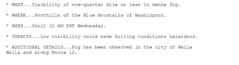 * WHAT...Visibility of one-quarter mile or less in dense fog.

* WHERE...Foothills of the Blue Mountains of Washington.

* WHEN...Until 10 AM PST Wednesday.

* IMPACTS...Low visibility could make driving conditions hazardous.

* ADDITIONAL DETAILS...Fog has been observed in the city of Walla
Walla and along Route 12.
