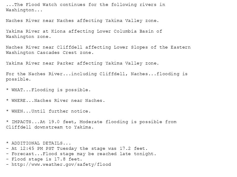 ...The Flood Watch continues for the following rivers in
Washington...

Naches River near Naches affecting Yakima Valley zone.

Yakima River at Kiona affecting Lower Columbia Basin of
Washington zone.

Naches River near Cliffdell affecting Lower Slopes of the Eastern
Washington Cascades Crest zone.

Yakima River near Parker affecting Yakima Valley zone.

For the Naches River...including Cliffdell, Naches...flooding is
possible.

* WHAT...Flooding is possible.

* WHERE...Naches River near Naches.

* WHEN...Until further notice.

* IMPACTS...At 19.0 feet, Moderate flooding is possible from
Cliffdell downstream to Yakima.


* ADDITIONAL DETAILS...
- At 12:45 PM PST Tuesday the stage was 17.2 feet.
- Forecast...Flood stage may be reached late tonight.
- Flood stage is 17.8 feet.
- http://www.weather.gov/safety/flood