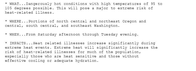 * WHAT...Dangerously hot conditions with high temperatures of 95 to
105 degrees possible. This will pose a major to extreme risk of
heat-related illness.

* WHERE...Portions of north central and northeast Oregon and
central, south central, and southeast Washington.

* WHEN...From Saturday afternoon through Tuesday evening.

* IMPACTS...Heat related illnesses increase significantly during
extreme heat events. Extreme heat will significantly increase the
risk of heat-related illnesses for much of the population,
especially those who are heat sensitive and those without
effective cooling or adequate hydration.