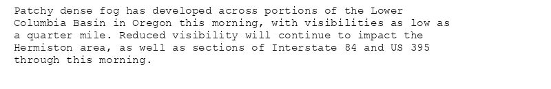 Patchy dense fog has developed across portions of the Lower
Columbia Basin in Oregon this morning, with visibilities as low as
a quarter mile. Reduced visibility will continue to impact the
Hermiston area, as well as sections of Interstate 84 and US 395
through this morning.