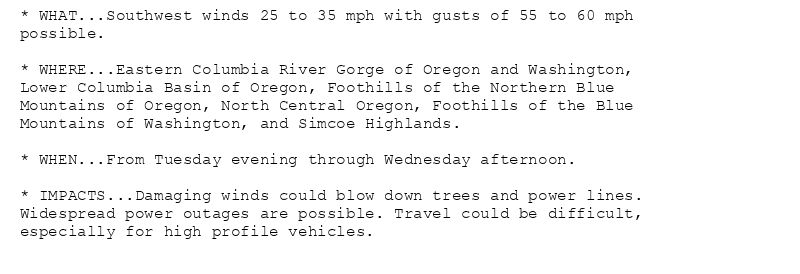 * WHAT...Southwest winds 25 to 35 mph with gusts of 55 to 60 mph
possible.

* WHERE...Eastern Columbia River Gorge of Oregon and Washington,
Lower Columbia Basin of Oregon, Foothills of the Northern Blue
Mountains of Oregon, North Central Oregon, Foothills of the Blue
Mountains of Washington, and Simcoe Highlands.

* WHEN...From Tuesday evening through Wednesday afternoon.

* IMPACTS...Damaging winds could blow down trees and power lines.
Widespread power outages are possible. Travel could be difficult,
especially for high profile vehicles.