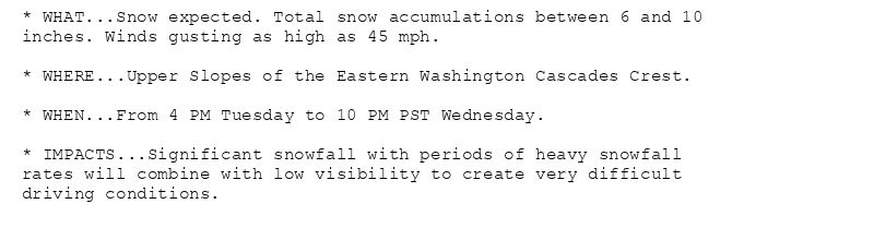 * WHAT...Snow expected. Total snow accumulations between 6 and 10
inches. Winds gusting as high as 45 mph.

* WHERE...Upper Slopes of the Eastern Washington Cascades Crest.

* WHEN...From 4 PM Tuesday to 10 PM PST Wednesday.

* IMPACTS...Significant snowfall with periods of heavy snowfall
rates will combine with low visibility to create very difficult
driving conditions.