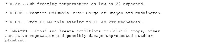 * WHAT...Sub-freezing temperatures as low as 29 expected.

* WHERE...Eastern Columbia River Gorge of Oregon and Washington.

* WHEN...From 11 PM this evening to 10 AM PST Wednesday.

* IMPACTS...Frost and freeze conditions could kill crops, other
sensitive vegetation and possibly damage unprotected outdoor
plumbing.