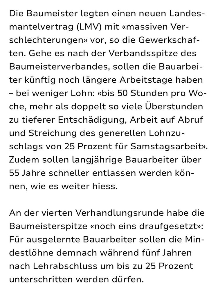 Die Baumeister legten einen neuen Landes-mantelvertrag (LMV) mit «massiven Ver-schlechterungen» vor, so die Gewerkschaf-ten. Gehe es nach der Verbandsspitze des Baumeisterverbandes, sollen die Bauarbeiter künftig noch längere Arbeitstage haben
- bei weniger Lohn: «bis 50 Stunden pro Wo-che, mehr als doppelt so viele Überstunden zu tieferer Entschädigung, Arbeit auf Abruf und Streichung des generellen Lohnzuschlags von 25 Prozent für Samstagsarbeit».
Zudem sollen langjährige Bauarbeiter über
55 Jahre schneller entlassen werden kön-nen, wie es weiter hiess.
An der vierten Verhandlungsrunde habe die Baumeisterspitze «noch eins draufgesetzt»:
Fur ausgelernte Bauarbeiter sollen die Mindestlöhne demnach während fünf Jahren nach Lehrabschluss um bis zu 25 Prozent unterschritten werden dürfen.