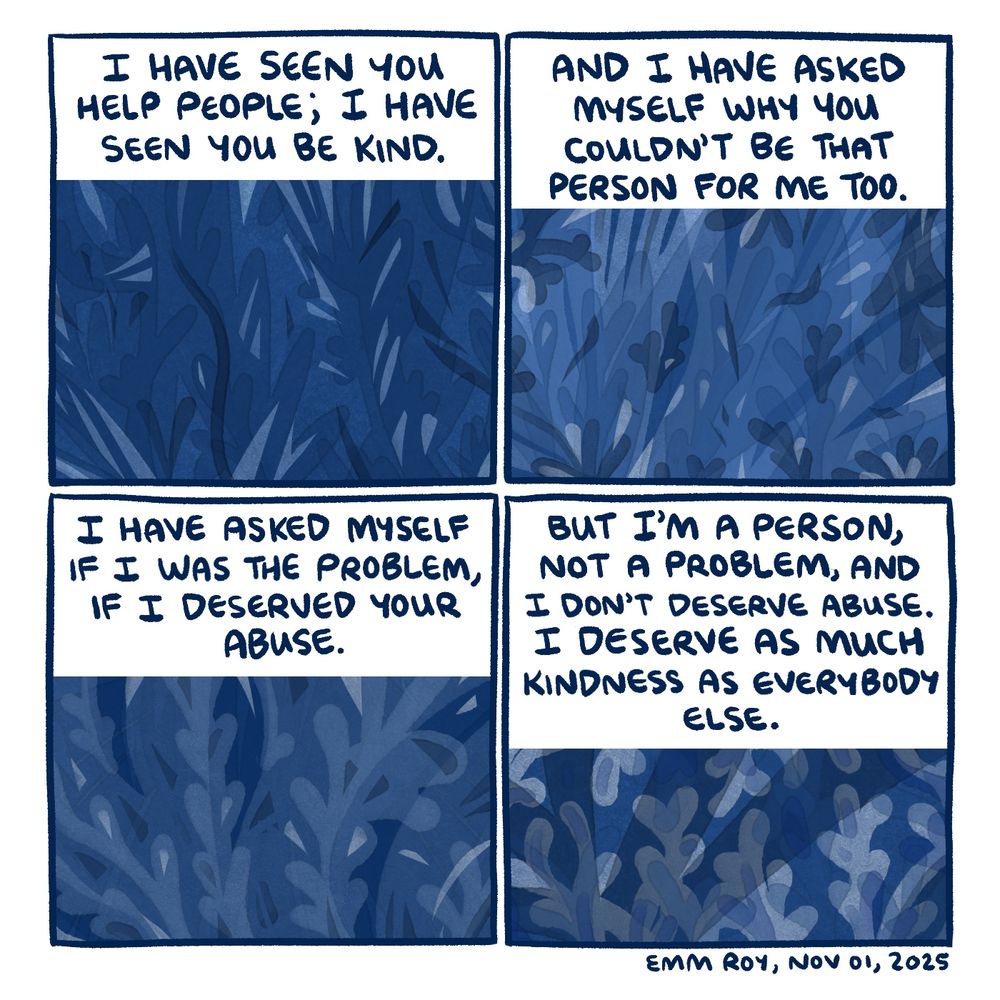 4-panel comic.
Panel 1: "I have seen you help people; I have seen you be kind."
Panel 2: "And I have asked myself why you couldn't be that person for me too."
Panel 3: "I have asked myself if I was the problem, if I deserved your abuse."
Panel 4: "But I'm a person, not a problem, and I don't deserve abuse. I deserve as much kindness as everybody else."