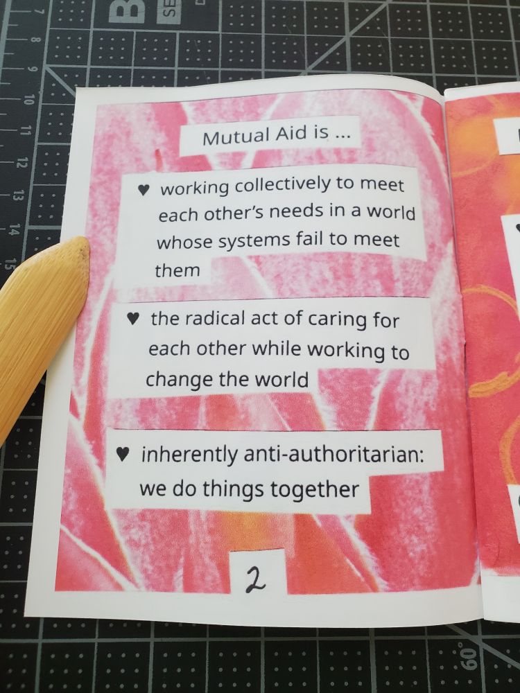 A photo of a zine opened to page 2. The background is a macro photo of light pink leaves in a sort of artichoke shape. Typed text is cut and pasted on top. The heading says mutual aid is ... and there are three heart shaped bullet points below it. The first point says working collectively to meet each other's needs in a world whose systems fail to meet them. The second point says the radical act of caring for each other while working to change the world. The third point says inherently anti-authoritation: we do things together.