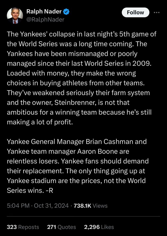 Tweet from Ralph Nader reading, “The Yankees' collapse in last night’s 5th game of the World Series was a long time coming. The Yankees have been mismanaged or poorly managed since their last World Series in 2009. Loaded with money, they make the wrong choices in buying athletes from other teams. They’ve weakened seriously their farm system and the owner, Steinbrenner, is not that ambitious for a winning team because he’s still making a lot of profit. 

Yankee General Manager Brian Cashman and Yankee team manager Aaron Boone are relentless losers. Yankee fans should demand their replacement. The only thing going up at Yankee stadium are the prices, not the World Series wins. -R”