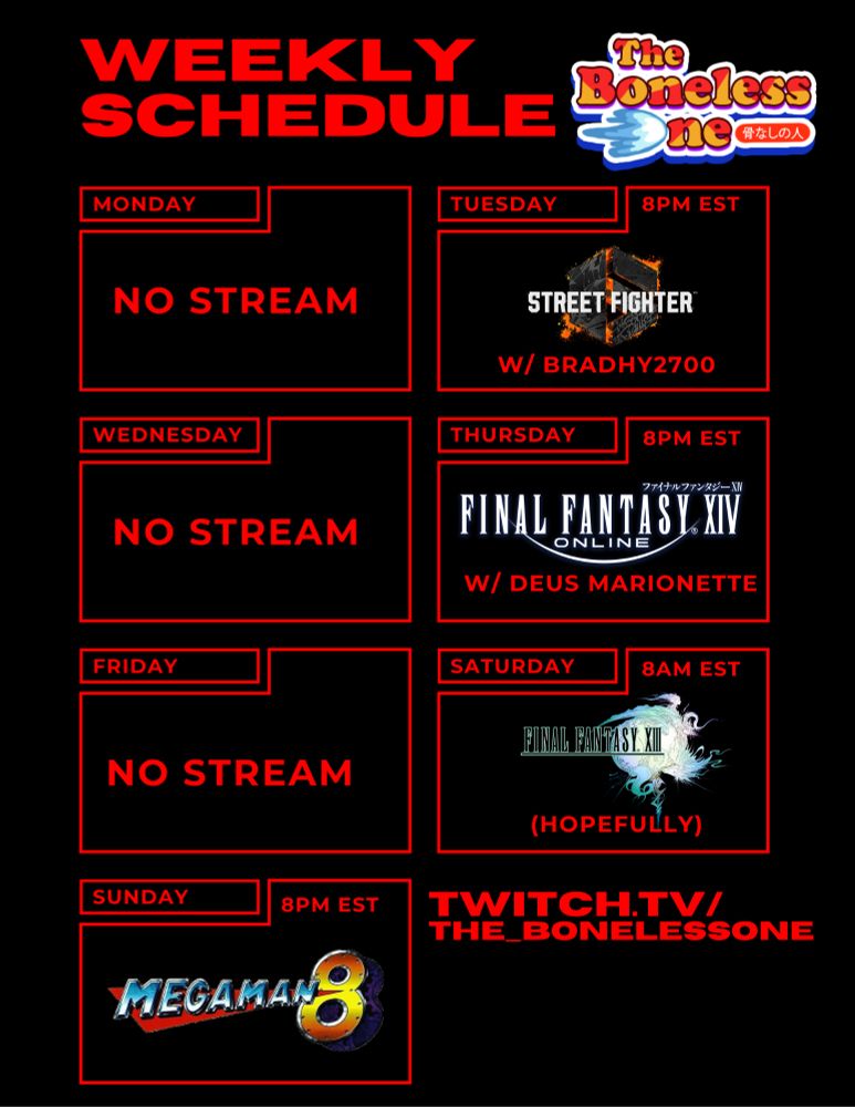 A stream schedule that reads:
Weekly Schedule
Monday, No Stream
Tuesday, 8PM EST - Street Fighter 6 (w/ BradyH2700)
Wednesday - No Stream
Thursday, 8PM EST - Final Fantasy XIV Online w/ Deus Marionette
Friday - No Stream
Saturday - 8AM EST - Final Fantasy XIII (Hopefully)
Sunday, 8PM EST - Mega Man 8
twitch.tv/the_bonelessone