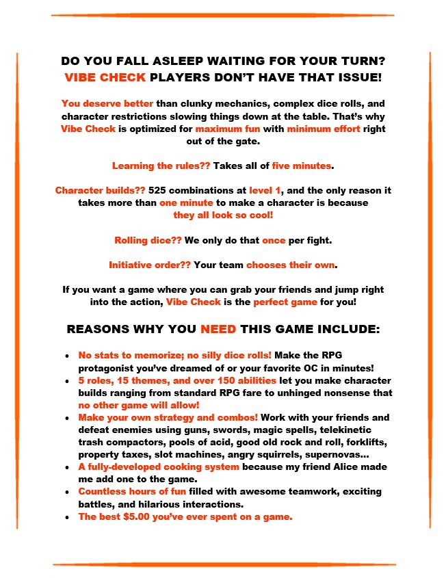 DO YOU FALL ASLEEP WAITING FOR YOUR TURN?
VIBE CHECK PLAYERS DON’T HAVE THAT ISSUE!

You deserve better than clunky mechanics, complex dice rolls, and character restrictions slowing things down at the table. That’s why
Vibe Check is optimized for maximum fun with minimum effort right out of the gate.

Learning the rules?? Takes all of five minutes.

Character builds?? 525 combinations at level 1, and the only reason it takes more than one minute to make a character is because
they all look so cool!

Rolling dice?? We only do that once per fight.

Initiative order?? Your team chooses their own.

If you want a game where you can grab your friends and jump right into the action, Vibe Check is the perfect game for you!

REASONS WHY YOU NEED THIS GAME INCLUDE:

•	No stats to memorize; no silly dice rolls! Make the RPG protagonist you’ve dreamed of or your favorite OC in minutes!
•	5 roles, 15 themes, and over 150 abilities let you make character builds ranging from standard RPG fare to unhinged nonsense that no other game will allow!
•	Make your own strategy and combos! Work with your friends and defeat enemies using guns, swords, magic spells, telekinetic trash compactors, pools of acid, good old rock and roll, forklifts, property taxes, slot machines, angry squirrels, supernovas…
•	A fully-developed cooking system because my friend Alice made me add one to the game.
•	Countless hours of fun filled with awesome teamwork, exciting battles, and hilarious interactions.
•	The best $5.00 you’ve ever spent on a game.
