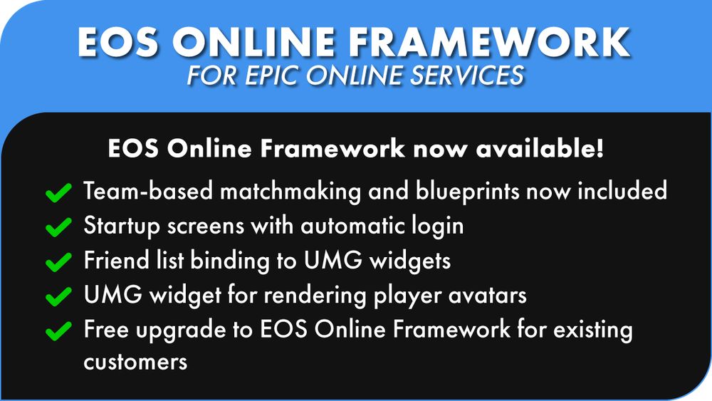 - EOS ONLINE FRAMEWORK
FOR EPIC ONLINE SERVICES
EOS Online Framework now available!
Team-based matchmaking and blueprints now included
Startup screens with automatic login
Friend list binding to UMG widgets
UMG widget for rendering player avatars
Free upgrade to EOS Online Framework for existing
customers 4
