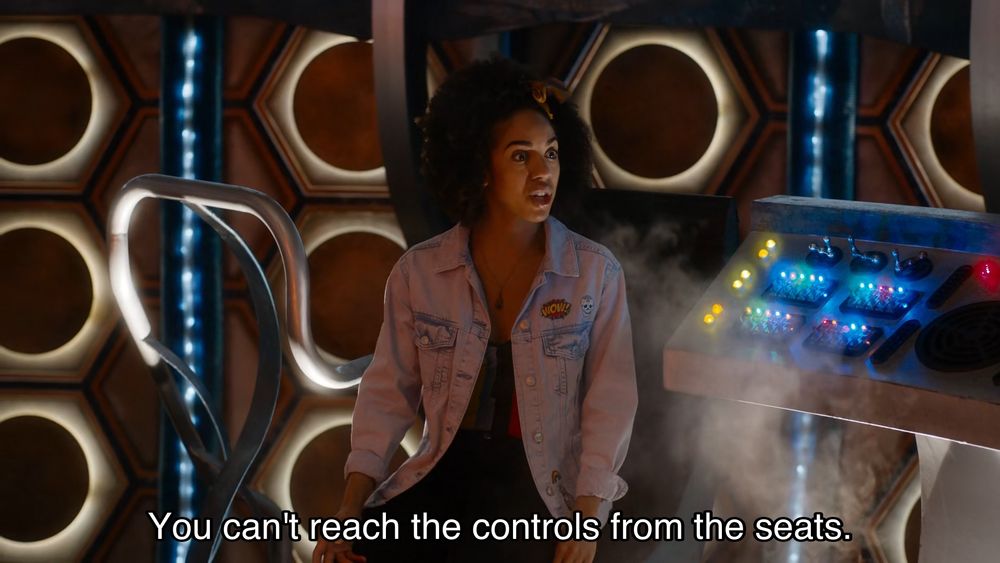 Episode with Peter Capaldi, teenage heartthrob. Bill and the Doctor are in the TARDIS, around the console. Bill is sitting in one of the chairs, and says, “You can't reach the controls from the seats.” The Doctor gets up and poses by the console, saying, “Oh, I stand, like this.” Bill gestures towards the chairs and says, “You never thought of bringing the seats a bit closer?” The Doctor looks dejected and says, “No, not so far, no.”