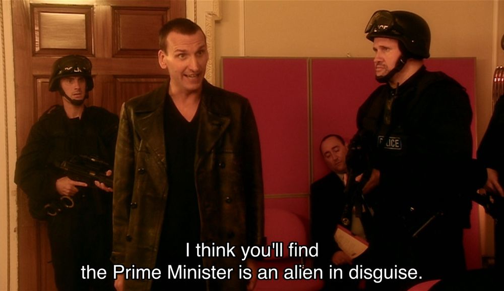 Christopher Eccleston episode. The Doctor is standing in a Downing Street meeting room, surrounded by a bunch of soldiers, dead people, the Prime Minister (who is an alien in disguise) and a general (who is also an alien in disguise). The Doctor says, “I think you'll find the Prime Minister is an alien in disguise.” Cut to the Prime Minister (alien in disguise), the general (also an alien in disguise) and the soldiers all looking incredulous. The Doctor says, “That's never gonna work, is it?” to a soldier, who says, “No.”