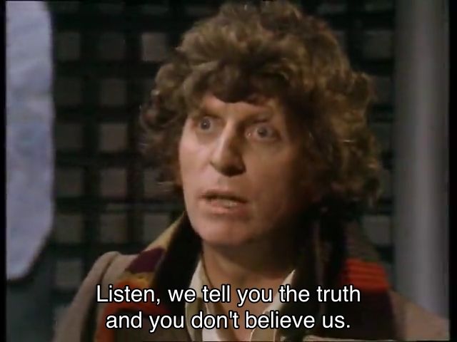 Tom Baker episode. (Aren’t they all?) The Doctor is standing in a future space room, and you can tell, because the walls are partially made out of metal and have a bunch of green squares on them. The Doctor is pleading at someone off-screen, and captions read, “Listen, we tell you the truth and you don't believe us. You accuse us of crimes we haven't committed and now you're going to have us shot.” No context for this. Whatsoever.