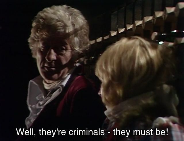 Jon Pertwee episode. The Doctor and Jo Grant are tied up in a jail cell, Jo with a bandage around her chin that she only just pulled off. Jo says, “Well, they're criminals - they must be!” The Doctor says, “Ah, you're prejudiced.” “Well, aren't you? They tried to kill you and me.” “That’s not in their favor, I’ll admit.”