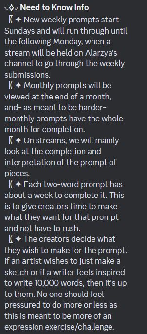 The Need to Know Info. It says:

"- New weekly prompts start Sundays and will run through until the following Monday, when a stream will be held on Alarzya's channel to go through the weekly submissions.
- Monthly prompts will be viewed at the end of a month, and- as meant to be harder- monthly prompts have the whole month for completion.
- On streams, we will mainly look at the completion and interpretation of the prompt of pieces.
- Each two-word prompt has about a week to complete it. This is to give creators time to make what they want for that prompt and not have to rush.
- The creators decide what they wish to make for the prompt. If an artist wishes to just make a sketch or if a writer feels inspired to write 10,000 words, then it's up to them. No one should feel pressured to do more or less as this is meant to be more of an expression exercise/challenge."