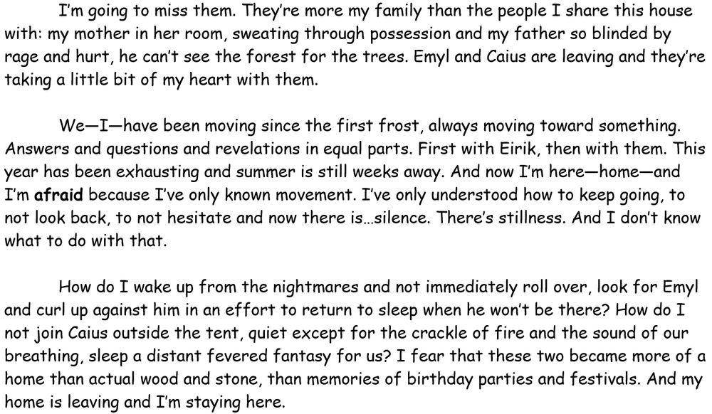 I’m going to miss them. They’re more my family than the people I share this house with: my mother in her room, sweating through possession and my father so blinded by rage and hurt, he can’t see the forest for the trees. Emyl and Caius are leaving and they’re taking a little bit of my heart with them. 

We—I—have been moving since the first frost, always moving toward something. Answers and questions and revelations in equal parts. First with Eirik, then with them. This year has been exhausting and summer is still weeks away. And now I’m here—home—and I’m afraid because I’ve only known movement. I’ve only understood how to keep going, to not look back, to not hesitate and now there is…silence. There’s stillness. And I don’t know what to do with that. 

How do I wake up from the nightmares and not immediately roll over, look for Emyl and curl up against him in an effort to return to sleep when he won’t be there? How do I not join Caius outside the tent, quiet except for the crackle of fire and the sound of our breathing, sleep a distant fevered fantasy for us? I fear that these two became more of a home than actual wood and stone, than memories of birthday parties and festivals. And my home is leaving and I’m staying here. 
