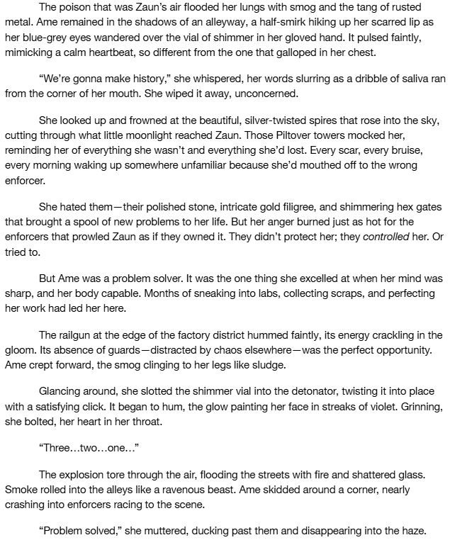 Black text on white background which reads: 

The poison that was Zaun’s air flooded her lungs with smog and the tang of rusted metal. Ame remained in the shadows of an alleyway, a half-smirk hiking up her scarred lip as her blue-grey eyes wandered over the vial of shimmer in her gloved hand. It pulsed faintly, mimicking a calm heartbeat, so different from the one that galloped in her chest.
“We’re gonna make history,” she whispered, her words slurring as a dribble of saliva ran from the corner of her mouth. She wiped it away, unconcerned.
She looked up and frowned at the beautiful, silver-twisted spires that rose into the sky, cutting through what little moonlight reached Zaun. Those Piltover towers mocked her, reminding her of everything she wasn’t and everything she’d lost. Every scar, every bruise, every morning waking up somewhere unfamiliar because she’d mouthed off to the wrong enforcer.
She hated them—their polished stone, intricate gold filigree, and shimmering hex gates that brought a spool of new problems to her life. But her anger burned just as hot for the enforcers that prowled Zaun as if they owned it. They didn’t protect her; they controlled her. Or tried to.
But Ame was a problem solver. It was the one thing she excelled at when her mind was sharp, and her body capable. Months of sneaking into labs, collecting scraps, and perfecting her work had led her here.
The railgun at the edge of the factory district hummed faintly, its energy crackling in the gloom. Its absence of guards—distracted by chaos elsewhere—was the perfect opportunity. Ame crept forward, the smog clinging to her legs like sludge.
Glancing around, she slotted the shimmer vial into the detonator, twisting it into place with a satisfying click. It began to hum, the glow painting her face in streaks of violet. Grinning, she bolted, her heart in her throat.
“Three…two…one…”
The explosion tore through the air, flooding the streets with fire and shattered glass. Smoke rolled into the alley…