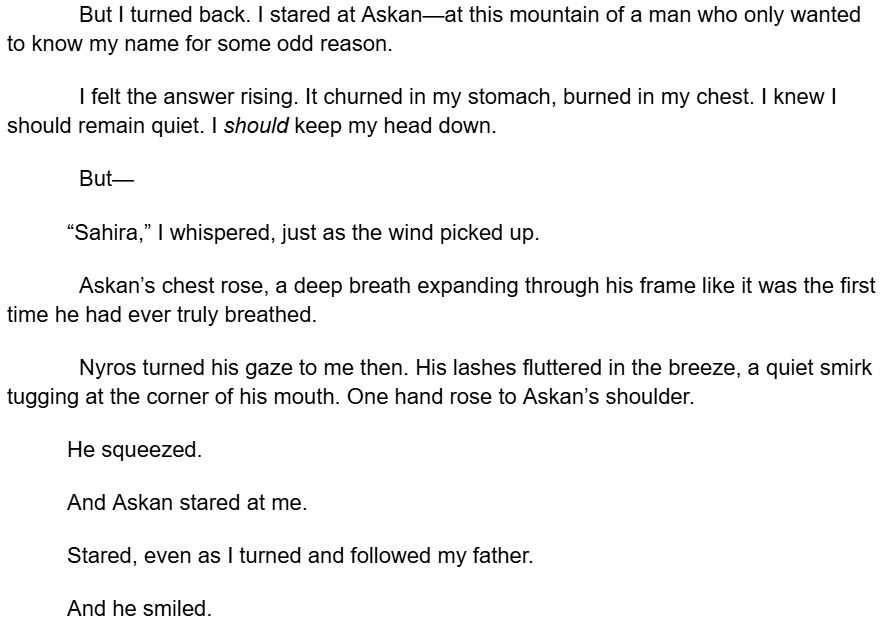 But I turned back. I stared at Askan—at this mountain of a man who only wanted to know my name for some odd reason.
I felt the answer rising. It churned in my stomach, burned in my chest. I knew I should remain quiet. I should keep my head down.
But—
“Sahira,” I whispered, just as the wind picked up.
Askan’s chest rose, a deep breath expanding through his frame like it was the first time he had ever truly breathed.
Nyros turned his gaze to me then. His lashes fluttered in the breeze, a quiet smirk tugging at the corner of his mouth. One hand rose to Askan’s shoulder.
He squeezed.
And Askan stared at me.
Stared, even as I turned and followed my father.
And he smiled.
