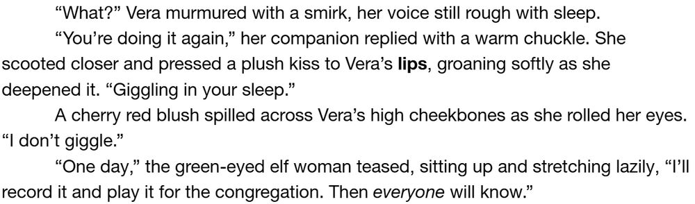 “What?” Vera murmured with a smirk, her voice still rough with sleep.
“You’re doing it again,” her companion replied with a warm chuckle. She scooted closer and pressed a plush kiss to Vera’s lips, groaning softly as she deepened it. “Giggling in your sleep.”
A cherry red blush spilled across Vera’s high cheekbones as she rolled her eyes. “I don’t giggle.”
“One day,” the green-eyed elf woman teased, sitting up and stretching lazily, “I’ll record it and play it for the congregation. Then everyone will know.”

