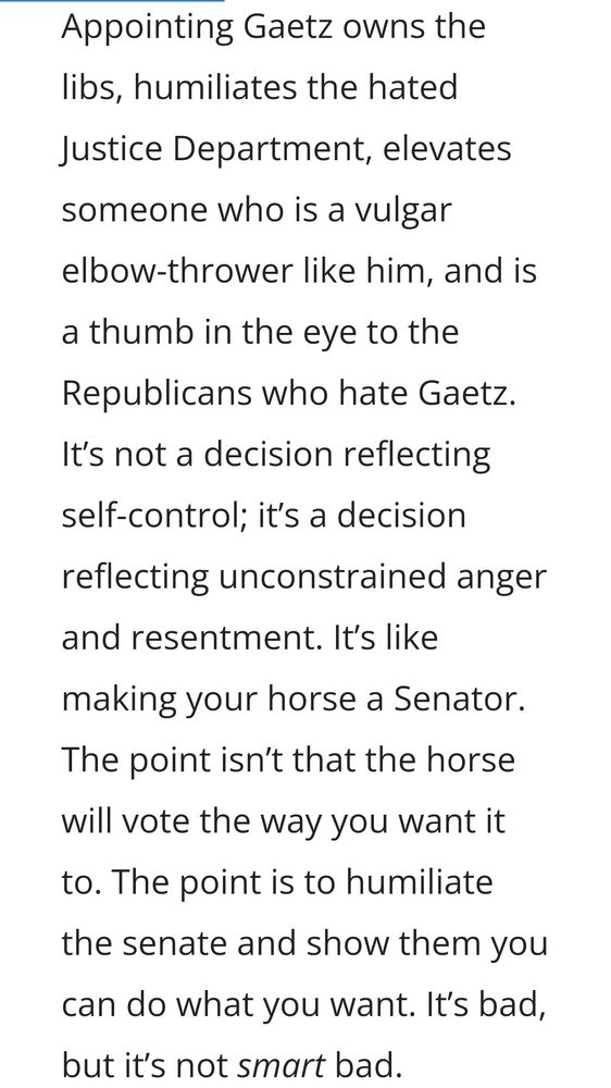 Appointing Gaetz owns the libs, humiliates the hated Justice Department, elevates someone who is a vulgar elbow-thrower like him, and is a thumb in the eye to the Republicans who hate Gaetz. It’s not a decision reflecting self-control; it’s a decision reflecting unconstrained anger and resentment. It’s like making your horse a Senator. The point isn’t that the horse will vote the way you want it to. The point is to humiliate the senate and show them you can do what you want. It’s bad, but it’s not smart bad.