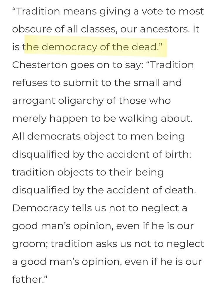 Screenshot of Chesterton quote: Tradition means giving a vote to most obscure of all classes, our ancestors. It is the democracy of the dead. Tradition refuses to submit to the small and arrogant oligarchy of those who merely happen to be walking about. All democrats object to men being disqualified by the accident of birth; tradition objects to their being disqualified by the accident of death. Democracy tells us not to neglect a good man’s opinion, even if he is our groom; tradition asks us not to neglect a good man’s opinion, even if he is our father.”