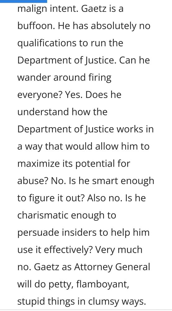 Gaetz is a buffoon. He has absolutely no qualifications to run the Department of Justice. Can he wander around firing everyone? Yes. Does he understand how the Department of Justice works in a way that would allow him to maximize its potential for abuse? No. Is he smart enough to figure it out? Also no. Is he charismatic enough to persuade insiders to help him use it effectively? Very much no. Gaetz as Attorney General will do petty, flamboyant, stupid things in clumsy ways. Some of those things will be very bad. But clown shoes are preferable to jackboots.
