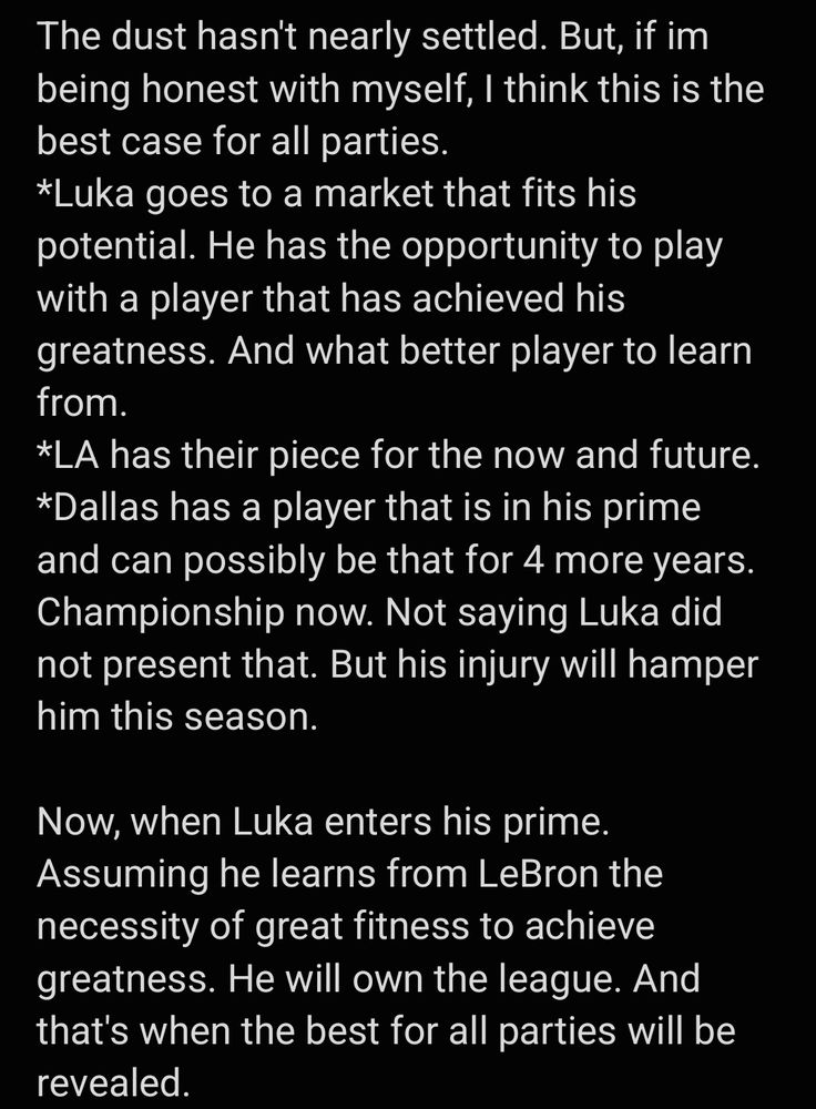 Image of text reading: The dust hasn't nearly settled. But, if im being honest with myself, I think this is the best case for all parties.  
*Luka goes to a market that fits his potential. He has the opportunity to play with a player that has achieved his greatness. And what better player to learn from. 
*LA has their piece for the now and future.  
*Dallas has a player that is in his prime and can possibly be that for 4 more years. Championship now. Not saying Luka did not present that. But his injury will hamper him this season. 

Now, when Luka enters his prime. Assuming he learns from LeBron the necessity of great fitness to achieve greatness. He will own the league. And that's when the best for all parties will be revealed.  
Shocked MFFL






