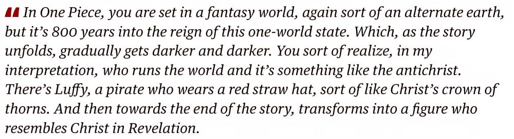 In One. Piece, you are set in
fantasy world, again sort of an alternate earth,
c
but it's 800 years into the reign of this one-world state. Which, as the story
unfolds, gradually gets darker and darker. You sort of realize, in my
interpretation, who runs the world and it's something like the antichrist.
There's Lufy, a pirate who wears a red straw hat, sort of like Christ's crown s
thorns. And then towards the end of the story, transforms into a figure who
resembles Christ in Revelation.

