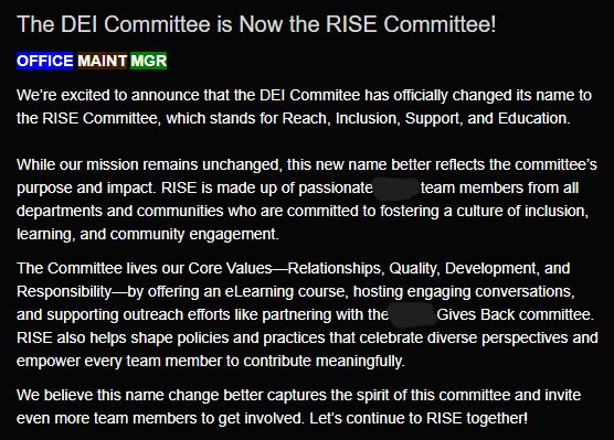 The DEI Committee is Now the RISE Committee!

We’re excited to announce that the DEI Commitee has officially changed its name to the RISE Committee, which stands for Reach, Inclusion, Support, and Education.

While our mission remains unchanged, this new name better reflects the committee’s purpose and impact. RISE is made up of passionate [company name] team members from all departments and communities who are committed to fostering a culture of inclusion, learning, and community engagement.

The Committee lives our Core Values—Relationships, Quality, Development, and Responsibility—by offering an eLearning course, hosting engaging conversations, and supporting outreach efforts like partnering with the [company name] Gives Back committee. RISE also helps shape policies and practices that celebrate diverse perspectives and empower every team member to contribute meaningfully.

We believe this name change better captures the spirit of this committee and invite even more team members to get involved. Let’s continue to RISE together!