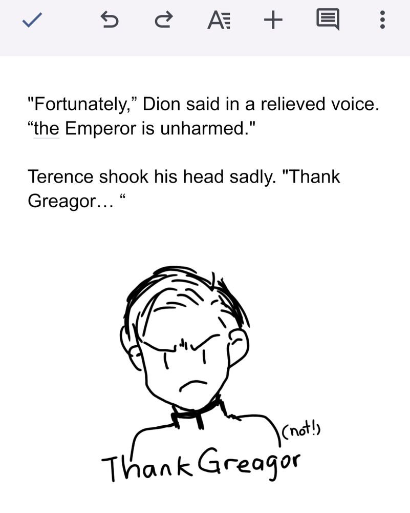 "Fortunately,” Dion said in a relieved voice. “the Emperor is unharmed."


Terence shook his head sadly. "Thank Greagor… “

And a doodle of Terence not being very Thank Greagor about it.