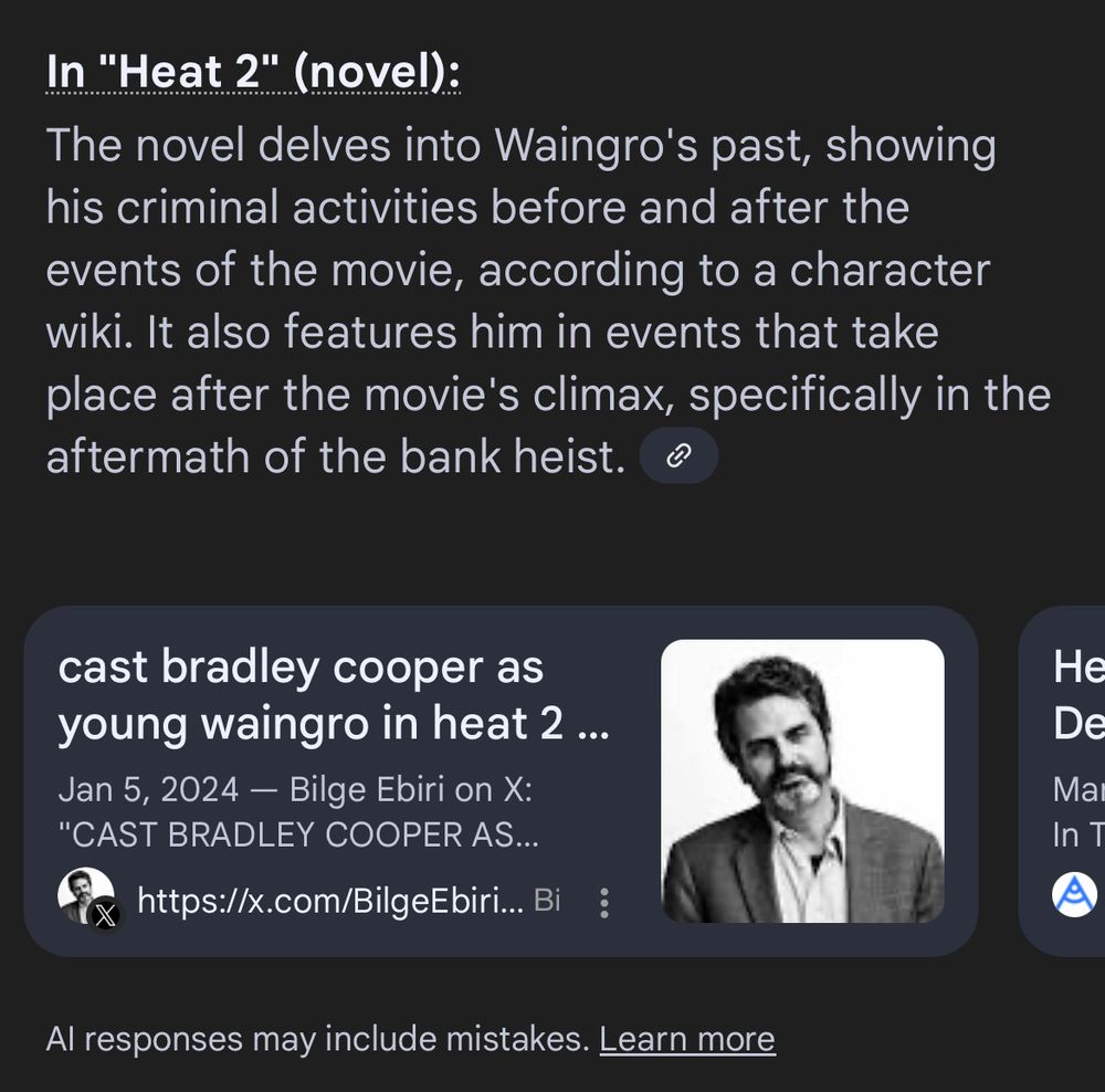 Google’s hallucinating dumb fake AI summary:

In "Heat 2" (novel):
The novel delves into Waingro's past, showing his criminal activities before and after the events of the movie, according to a character wiki. It also features him in events that take place after the movie's climax, specifically in the aftermath of the bank heist.

A link to a Bilge Ebiri tweet from 2024 suggesting Bradley Cooper be cast as a fictional young Waingro in Heat 2