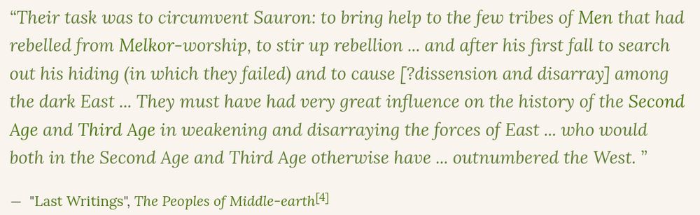 Tolkien writing about the Blue Wizards, the last two members of the five Ishtari.

"Their task was to circumvent Sauron: to bring help to the few tribes of Men that had rebelled from Melkor-worship, to stir up rebellion ... and after his first fall to search out his hiding (in which they failed) and to cause [?dissension and disarray] among the dark East ... They must have had very great influence on the history of the Second Age and Third Age in weakening and disarraying the forces of East ... who would both in the Second Age and Third Age otherwise have ... outnumbered the West."

"Last Writings", The Peoples of Middle-earth