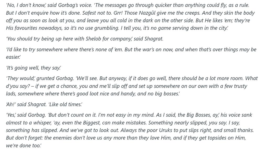 "'No, I don’t know,’ said Gorbag’s voice. ‘The messages go through quicker than anything could fly, as a rule. But I don’t enquire how it’s done. Safest not to. Grr! Those Nazgûl give me the creeps. And they skin the body off you as soon as look at you, and leave you all cold in the dark on the other side. But He likes ’em; they’re His favourites nowadays, so it’s no use grumbling. I tell you, it’s no game serving down in the city.’

    ‘You should try being up here with Shelob for company,’ said Shagrat.

    ‘I’d like to try somewhere where there’s none of ’em. But the war’s on now, and when that’s over things may be easier.’

    ‘It’s going well, they say.’

    ‘They would,’ grunted Gorbag. ‘We’ll see. But anyway, if it does go well, there should be a lot more room. What d’you say? – if we get a chance, you and me’ll slip off and set up somewhere on our own with a few trusty lads, somewhere where there’s good loot nice and handy, and no big bosses.’

    ‘Ah!’ said Shagrat. ‘Like old times.’

    ‘Yes,’ said Gorbag. ‘But don’t count on it. I’m not easy in my mind. As I said, the Big Bosses, ay,’ his voice sank almost to a whisper, ‘ay, even the Biggest, can make mistakes. Something nearly slipped, you say. I say, something has slipped. And we’ve got to look out. Always the poor Uruks to put slips right, and small thanks. But don’t forget: the enemies don’t love us any more than they love Him, and if they get topsides on Him, we’re done too.’"