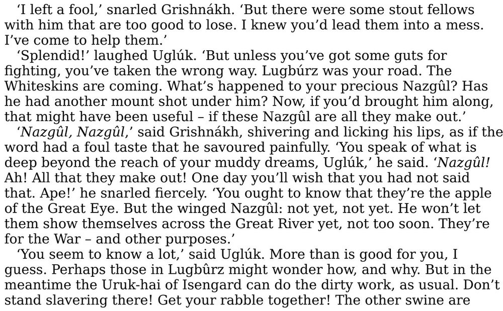 "‘I left a fool,’ snarled Grishnákh. ‘But there were some stout fellows with him that are too good to lose. I knew you’d lead them into a mess. I’ve come to help them.’

‘Splendid!’ laughed Uglúk. ‘But unless you’ve got some guts for fighting, you’ve taken the wrong way. Lugbúrz was your road. The Whiteskins are coming. What’s happened to your precious Nazgûl? Has he had another mount shot under him? Now, if you’d brought him along, that might have been useful – if these Nazgûl are all they make out.’

‘Nazgûl, Nazgûl,’ said Grishnákh, shivering and licking his lips, as if the word had a foul taste that he savoured painfully. ‘You speak of what is deep beyond the reach of your muddy dreams, Uglúk,’ he said. ‘Nazgûl! Ah! All that they make out! One day you’ll wish that you had not said that. Ape!’ he snarled fiercely. ‘You ought to know that they’re the apple of the Great Eye. But the winged Nazgûl: not yet, not yet. He won’t let them show themselves across the Great River yet, not too soon. They’re for the War – and other purposes.’

‘You seem to know a lot,’ said Uglúk. More than is good for you, I guess. Perhaps those in Lugbûrz might wonder how, and why. But in the meantime the Uruk-hai of Isengard can do the dirty work, as usual. Don’t stand slavering there! Get your rabble together! The other swine are..."