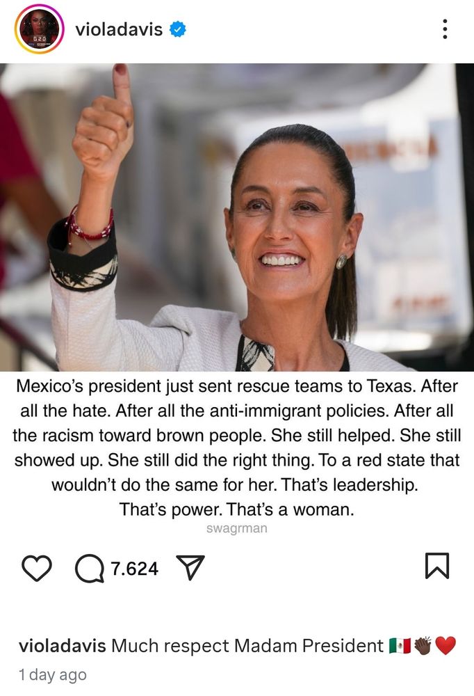 A screenshot from actor Viola Davis's post

A photo of Claudia Sheinbaum, close up, smiling and raising her hand with a thumbs up. The thumbs up has a black ink mark, suggesting this photo was taken during an election cycle, as in Mexico it is customary to get the thumb rolled with ink to certify a vote.

violadavis
Mexico's president just sent rescue teams to Texas. After all the hate. After all the anti-immigrant policies. After all the racism toward brown people. She still helped. She still showed up. She still did the right thing. To a red state that wouldn't do the same for her. That's leadership.
That's power. That's a woman.
swagrman

violadavis Much respect Madam President
