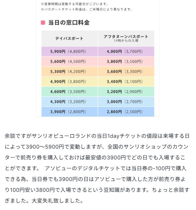 余談ですがサンリオピューロランドの当日1dayチケットの値段は来場する日によって3900〜5900円で変動しますが、全国のサンリオショップのカウンターで前売り券を購入しておけば最安値の3900円でどの日でも入場することができます。　アソビューのデジタルチケットでは当日券の-100円で購入できる為、当日券でも3900円の日はアソビューで購入した方が前売り券より100円安い3800円で入場できるという豆知識があります。ちょっと余談すぎました。大変失礼致しました。