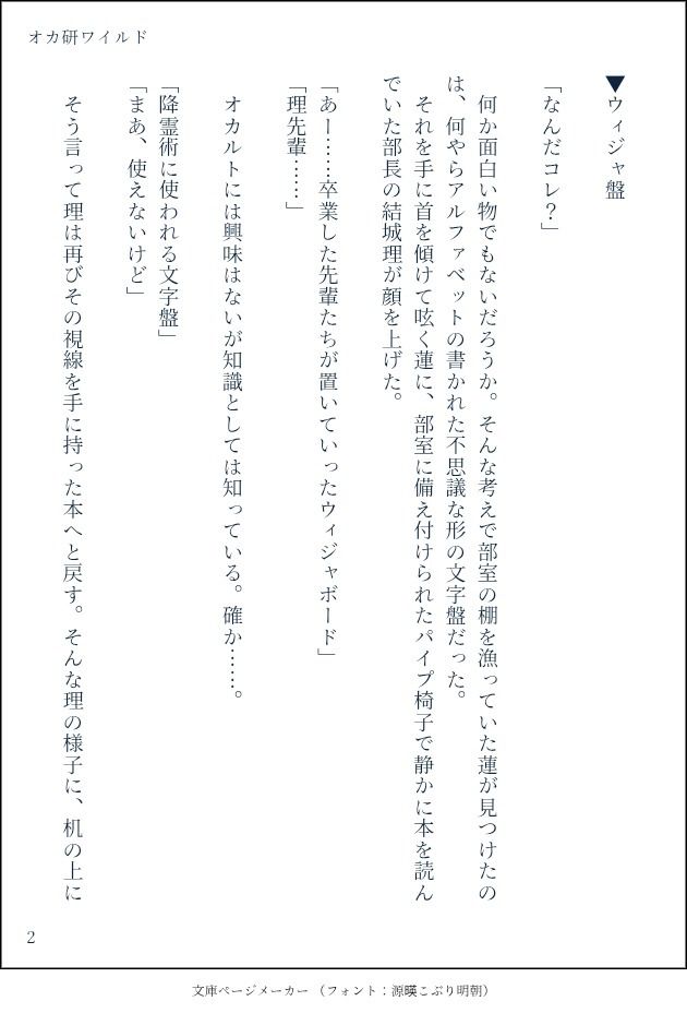 ▼ウィジャ盤

「なんだコレ？」

　何か面白い物でもないだろうか。そんな考えで部室の棚を漁っていた蓮が見つけたのは、何やらアルファベットの書かれた不思議な形の文字盤だった。
　それを手に首を傾けて呟く蓮に、部室に備え付けられたパイプ椅子で静かに本を読んでいた部長の結城理が顔を上げた。

「あー……卒業した先輩たちが置いていったウィジャボード」
「理先輩……」

　オカルトには興味はないが知識としては知っている。確か……。

「降霊術に使われる文字盤」
「まあ、使えないけど」

　そう言って理は再びその視線を手に持った本へと戻す。そんな理の様子に、机の上に
