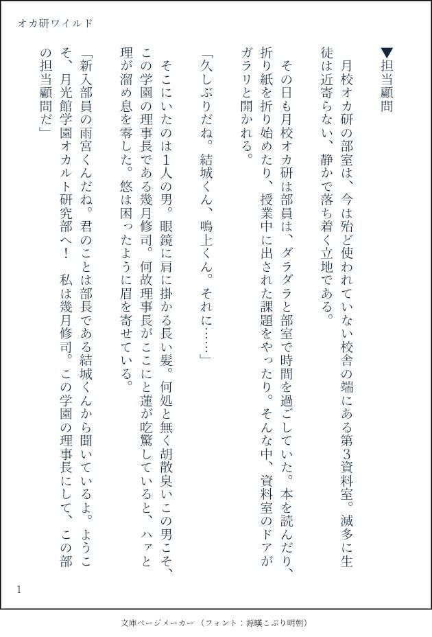 印刷された本の本文の体裁で画像化されたテキストです。付記に「オカ研ワイルド」と記載されています。
以下は本文の内容です。

▼担当顧問

　月校オカ研の部室は、今は殆ど使われていない校舎の端にある第３資料室。滅多に生徒は近寄らない、静かで落ち着く立地である。

　その日も月校オカ研は部員は、ダラダラと部室で時間を過ごしていた。本を読んだり、折り紙を折り始めたり、授業中に出された課題をやったり。そんな中、資料室のドアがガラリと開かれる。

「久しぶりだね。結城くん、鳴上くん。それに……」

　そこにいたのは１人の男。眼鏡に肩に掛かる長い髪。何処と無く胡散臭いこの男こそ、この学園の理事長である幾月修司。何故理事長がここにと蓮が吃驚していると、ハァと理が溜め息を零した。悠は困ったように眉を寄せている。

「新入部員の雨宮くんだね。君のことは部長である結城くんから聞いているよ。ようこそ、月光館学園オカルト研究部へ！　私は幾月修司。この学園の理事長にして、この部の担当顧問だ」

