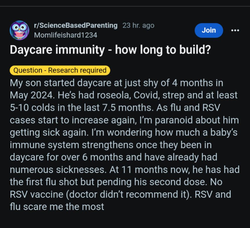 My son started daycare at just shy of 4 months in May 2024. He’s had roseola, Covid, strep and at least 5-10 colds in the last 7.5 months. As flu and RSV cases start to increase again, I’m paranoid about him getting sick again. I’m wondering how much a baby’s immune system strengthens once they been in daycare for over 6 months and have already had numerous sicknesses. At 11 months now, he has had the first flu shot but pending his second dose. No RSV vaccine (doctor didn’t recommend it). RSV and flu scare me the most