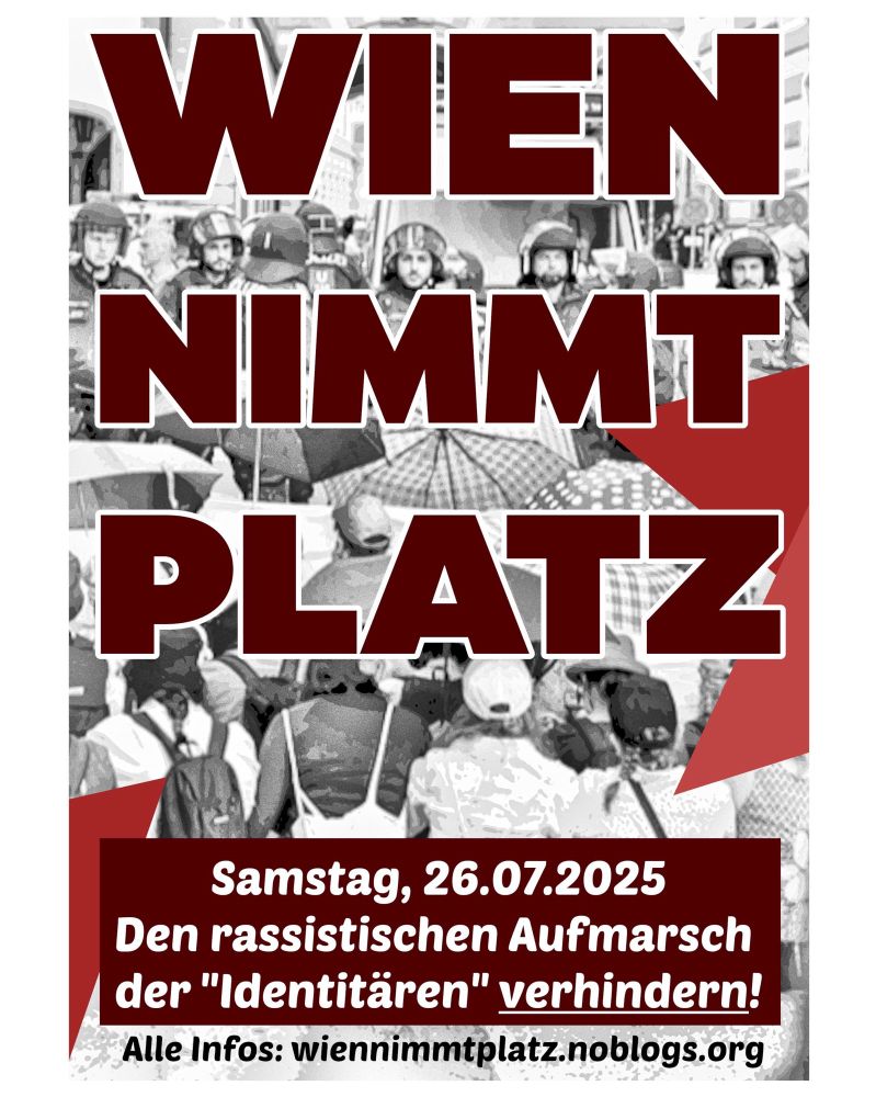 Plakat mit dem Schriftzug „WIEN NIMMT PLATZ“ in großen, dunkelroten Buchstaben. Im Hintergrund ist ein Foto einer Sitzblockade vor einer Polizeikette zu sehen - in einem grauen Filter.

Unten auf dem Plakat steht: „Samstag, 26.07.2025 – Den rassistischen Aufmarsch der "Identitären" verhindern!“ sowie: „Alle Infos: wiennimmtplatz.noblogs.org“. Das Design vermittelt einen Aufruf zur antifaschistischen Blockadeaktion in Wien.