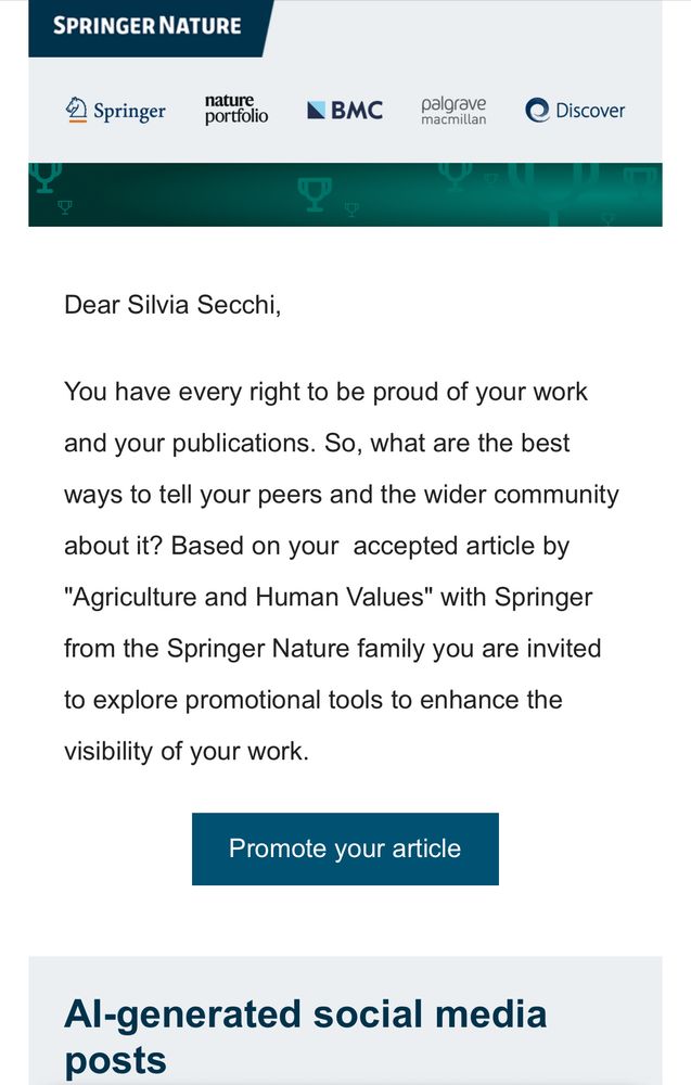 Dear Silvia Secchi,
You have every right to be proud of your work and your publications. So, what are the best ways to tell your peers and the wider community about it? Based on your  accepted article by "Agriculture and Human Values" with Springer from the Springer Nature family you are invited to explore promotional tools to enhance the visibility of your work. 
Promote your article
AI-generated social media posts
