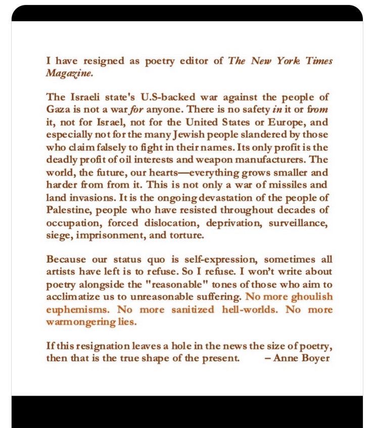 I have resigned as poetry editor of The New York Times
Magazine.
The Israeli state's U.S-backed war against the people of Gaza is not a war for anyone. There is no safety in it or from it, not for Israel, not for the United States or Europe, and especially not for the many Jewish people slandered by those who claim falsely to fight in their names. Its only profit is the deadly profit of oil interests and weapon manufacturers. The world, the future, our hearts everything grows smaller and harder from from it. This is not only a war of missiles and land invasions. It is the ongoing devastation of the people of Palestine, people who have resisted throughout decades of occupation, forced dislocation, deprivation, surveillance, siege, imprisonment, and torture.
Because our status quo is self-expression, sometimes all artists have left is to refuse. So I refuse. I won't write about poetry alongside the "reasonable" tones of those who aim to acclimatize us to unreasonable suffering. No more g
