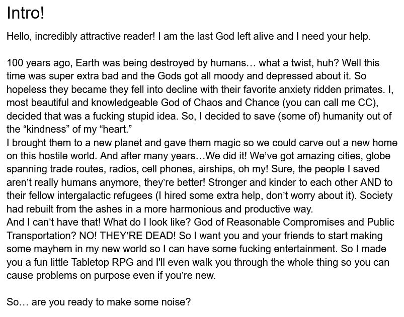 Picture of text that says: 

Intro
Hello, incredibly attractive reader! I am the last God left alive and I need your help.

100 years ago, Earth was being destroyed by humans… what a twist, huh? Well this time was super extra bad and the Gods got all moody and depressed about it. So hopeless they became they fell into decline with their favorite anxiety ridden primates. I, most beautiful and knowledgeable God of Chaos and Chance (you can call me CC), decided that was a fucking stupid idea. So, I decided to save (some of) humanity out of the “kindness” of my “heart.”

I brought them to a new planet and gave them magic so we could carve out a new home on this hostile world. And after many years…We did it! We’ve got amazing cities, globe spanning trade routes, radios, cell phones, airships, oh my! Sure, the people I saved aren’t really humans anymore, they’re better! Stronger and kinder to each other AND to their fellow intergalactic refugees (I hired some extra help, don’t worry about it). Society had rebuilt from the ashes in a more harmonious and productive way.

And I can’t have that! What do I look like? God of Reasonable Compromises and Public Transportation? NO! THEY’RE DEAD! So I want you and your friends to start making some mayhem in my new world so I can have some fucking entertainment. So I made you a fun little Tabletop RPG and I'll even walk you through the whole thing so you can cause problems on purpose even if you’re new.

So… are you ready to make some noise?