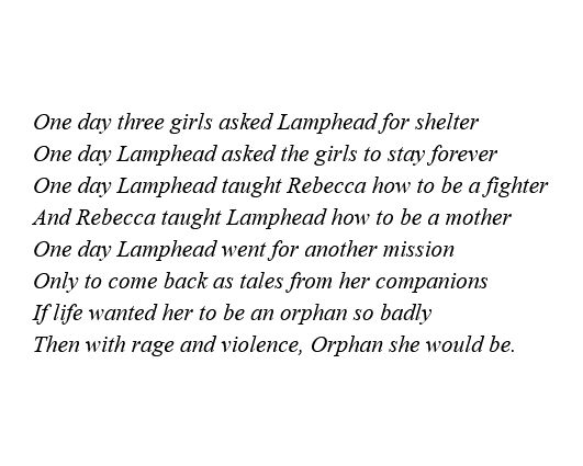 One day three girls asked Lamphead for shelter
One day Lamphead asked the girls to stay forever
One day Lamphead taught Rebecca how to be a fighter
And Rebecca taught Lamphead how to be a mother
One day Lamphead went for another mission
Only to come back as tales from her companions
If life wanted her to be an orphan so badly
Then with rage and violence, Orphan she would be.